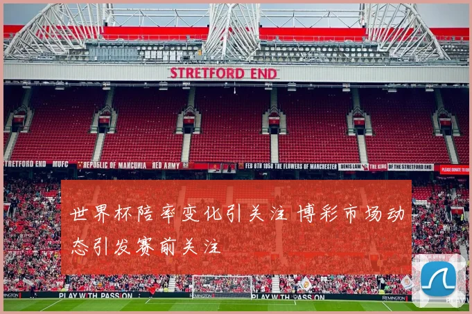 世界杯陪率变化引关注 博彩市场动态引发赛前关注