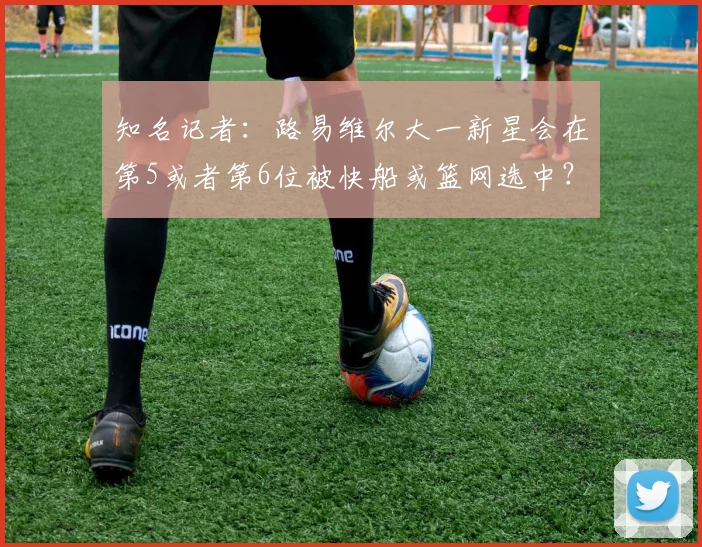 知名记者：路易维尔大一新星会在第5或者第6位被快船或篮网选中？