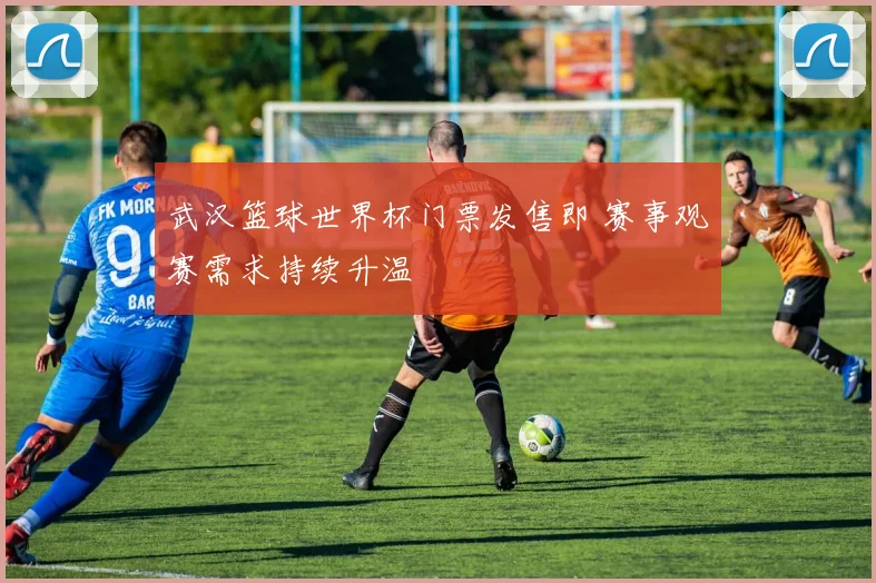 武汉篮球世界杯门票发售即 赛事观赛需求持续升温