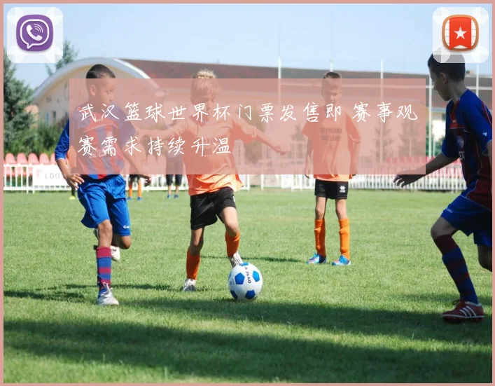 武汉篮球世界杯门票发售即 赛事观赛需求持续升温