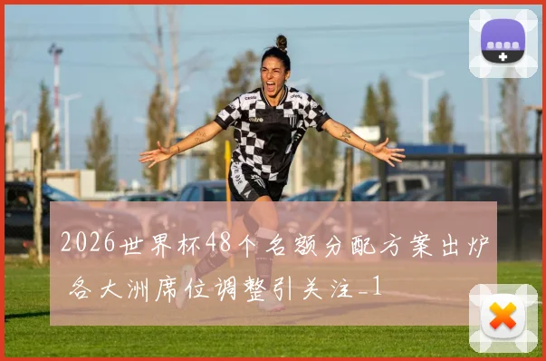 2026世界杯48个名额分配方案出炉 各大洲席位调整引关注_1