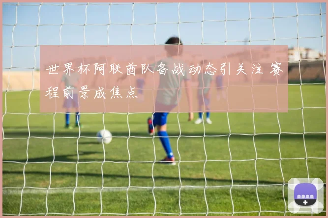 世界杯阿联酋队备战动态引关注 赛程前景成焦点