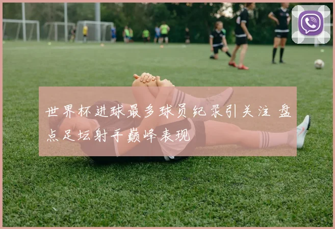 世界杯进球最多球员纪录引关注 盘点足坛射手巅峰表现