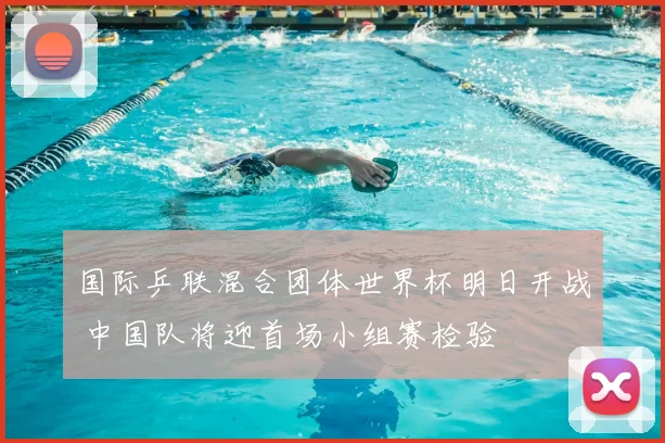 国际乒联混合团体世界杯明日开战 中国队将迎首场小组赛检验
