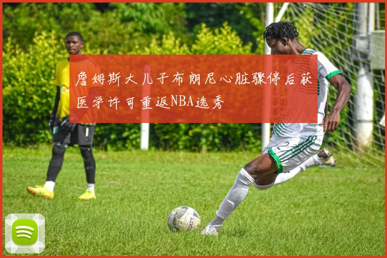 詹姆斯大儿子布朗尼心脏骤停后获医学许可重返NBA选秀