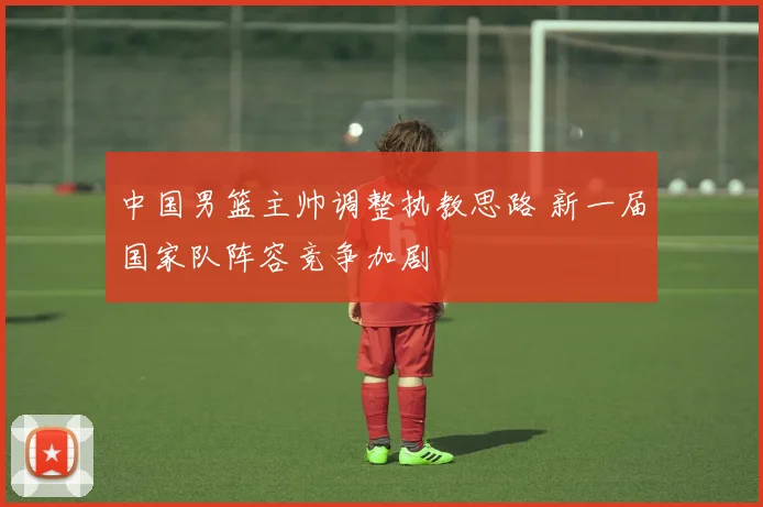 中国男篮主帅调整执教思路 新一届国家队阵容竞争加剧