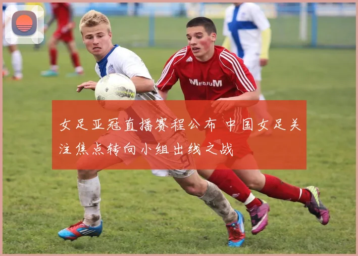 女足亚冠直播赛程公布 中国女足关注焦点转向小组出线之战