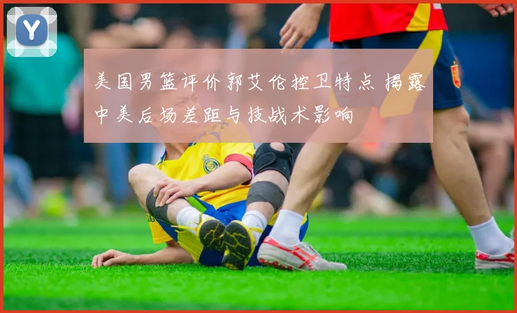 美国男篮评价郭艾伦控卫特点 揭露中美后场差距与技战术影响