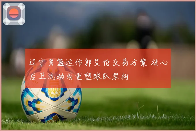 辽宁男篮运作郭艾伦交易方案 核心后卫流动或重塑球队架构