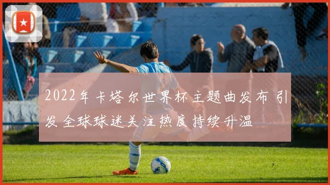 2022年卡塔尔世界杯主题曲发布 引发全球球迷关注热度持续升温