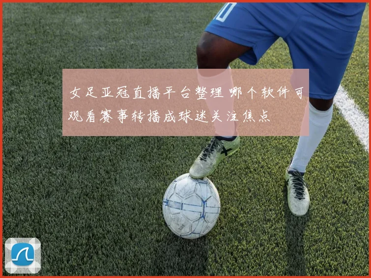 女足亚冠直播平台整理 哪个软件可观看赛事转播成球迷关注焦点