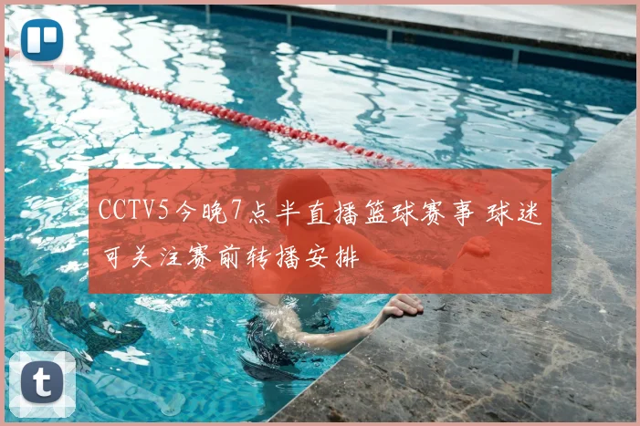 CCTV5今晚7点半直播篮球赛事 球迷可关注赛前转播安排