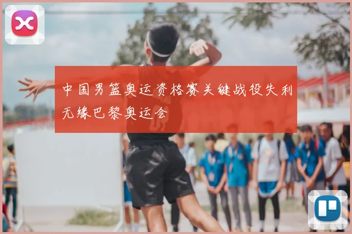中国男篮奥运资格赛关键战役失利无缘巴黎奥运会