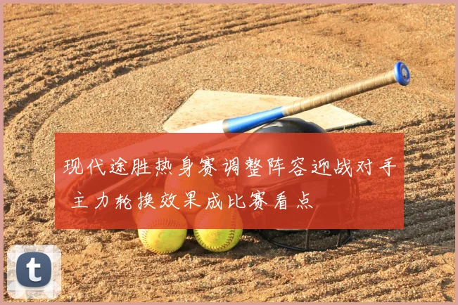 现代途胜热身赛调整阵容迎战对手 主力轮换效果成比赛看点