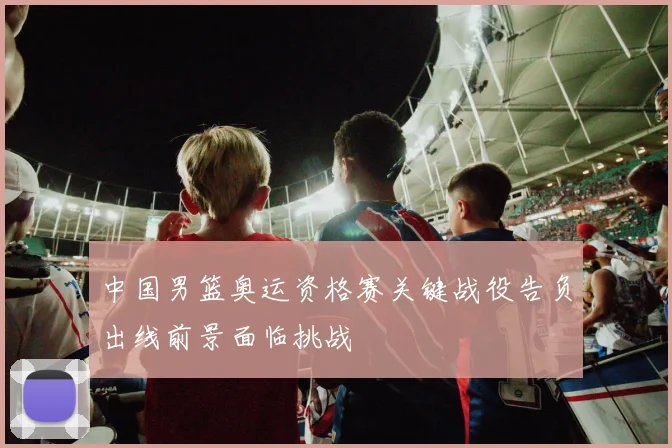 中国男篮奥运资格赛关键战役告负出线前景面临挑战