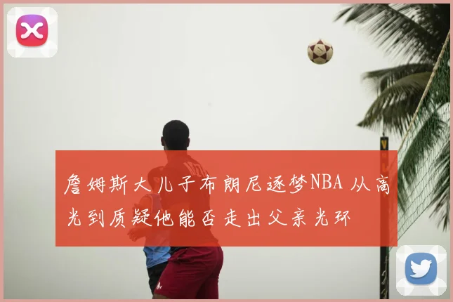 詹姆斯大儿子布朗尼逐梦NBA 从高光到质疑他能否走出父亲光环