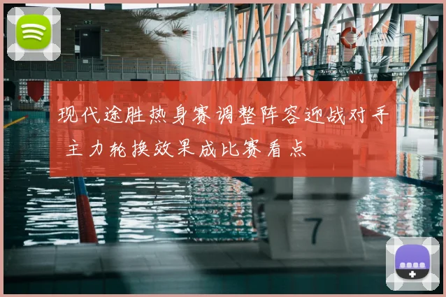 现代途胜热身赛调整阵容迎战对手 主力轮换效果成比赛看点
