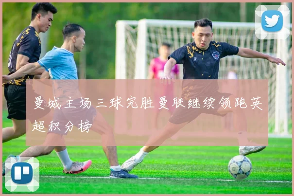 曼城主场三球完胜曼联继续领跑英超积分榜