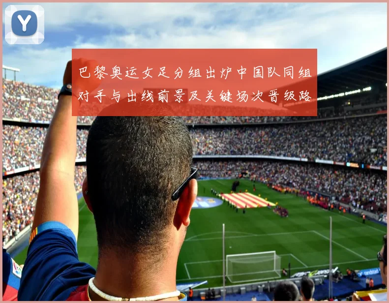 巴黎奥运女足分组出炉中国队同组对手与出线前景及关键场次晋级路线分析