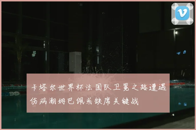 卡塔尔世界杯法国队卫冕之路遭遇伤病潮姆巴佩或缺席关键战