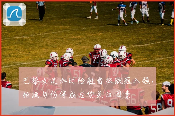 巴黎女足加时险胜晋级欧冠八强，轮换与伤停成后续关注因素