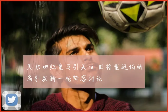 贝尔回归皇马引关注 旧将重返伯纳乌引发新一轮阵容讨论