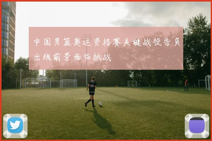 中国男篮奥运资格赛关键战役告负出线前景面临挑战