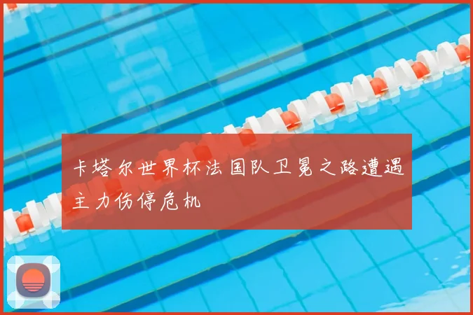 卡塔尔世界杯法国队卫冕之路遭遇主力伤停危机