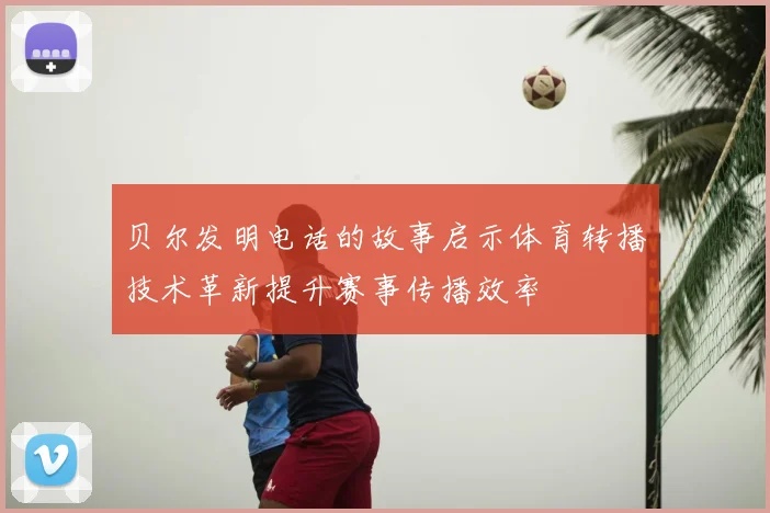 贝尔发明电话的故事启示体育转播技术革新提升赛事传播效率