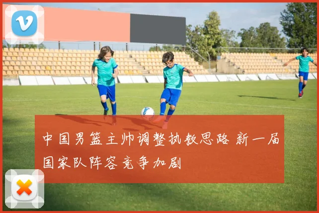 中国男篮主帅调整执教思路 新一届国家队阵容竞争加剧