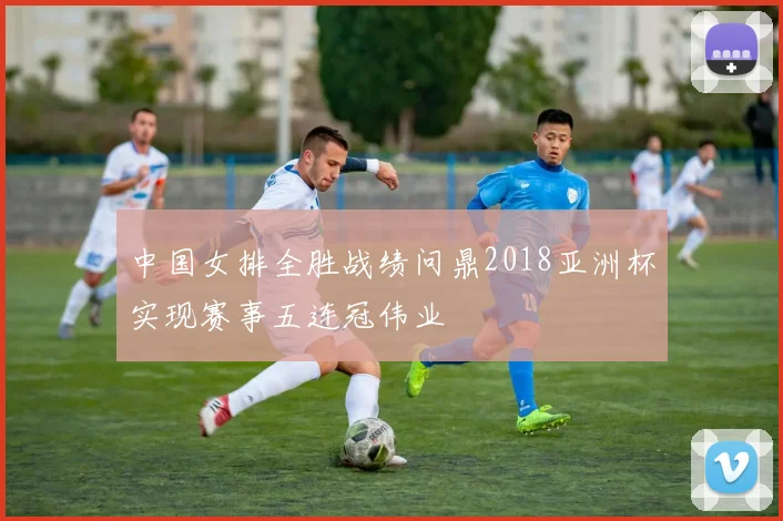 中国女排全胜战绩问鼎2018亚洲杯实现赛事五连冠伟业