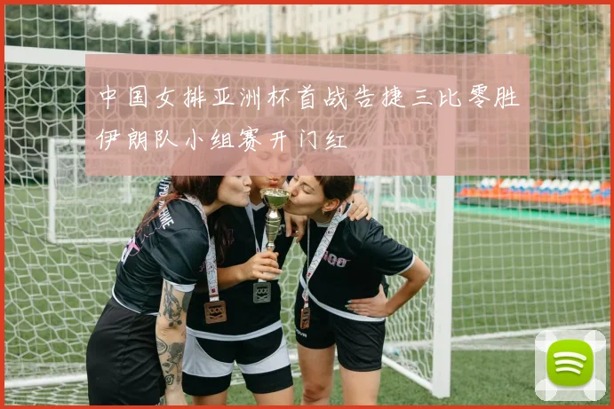 中国女排亚洲杯首战告捷三比零胜伊朗队小组赛开门红