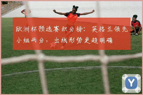 欧洲杯预选赛积分榜：英格兰领先小组两分，出线形势更趋明确