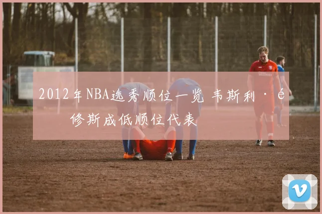 2012年NBA选秀顺位一览 韦斯利·马修斯成低顺位代表