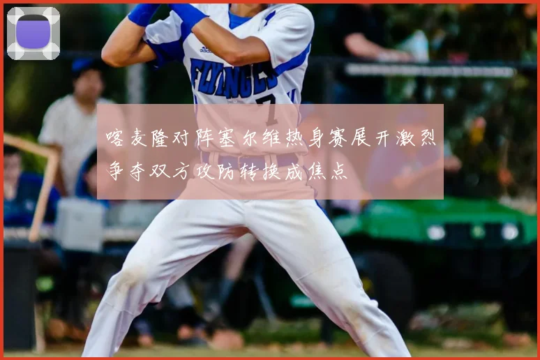 喀麦隆对阵塞尔维热身赛展开激烈争夺双方攻防转换成焦点