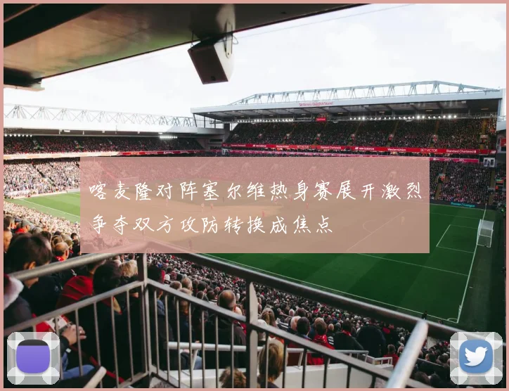 喀麦隆对阵塞尔维热身赛展开激烈争夺双方攻防转换成焦点