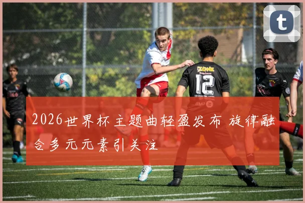 2026世界杯主题曲轻盈发布 旋律融合多元元素引关注