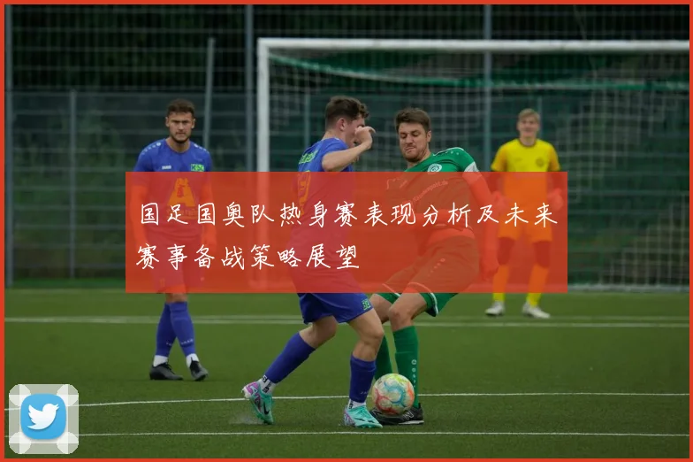 国足国奥队热身赛表现分析及未来赛事备战策略展望