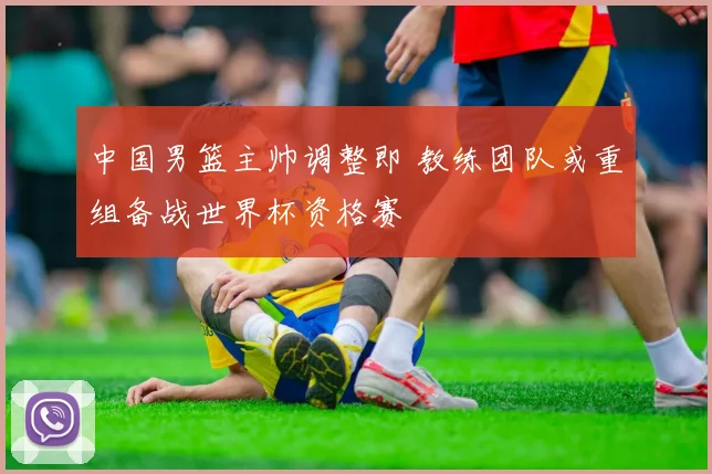 中国男篮主帅调整即 教练团队或重组备战世界杯资格赛