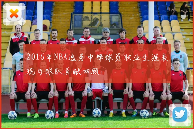 2016年NBA选秀中锋球员职业生涯表现与球队贡献回顾